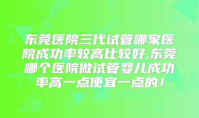 东莞医院三代试管哪家医院成功率较高比较好,东莞哪个医院做试管婴儿成功率高一点便宜一点的！
