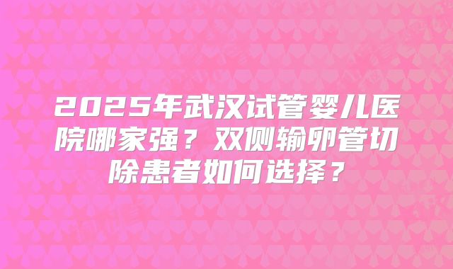 2025年武汉试管婴儿医院哪家强？双侧输卵管切除患者如何选择？