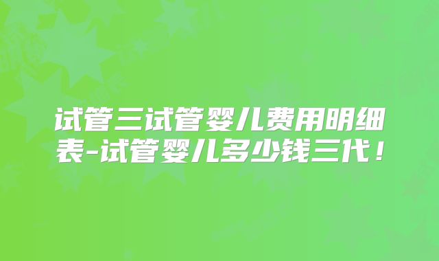 试管三试管婴儿费用明细表-试管婴儿多少钱三代！