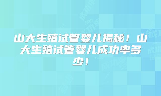 山大生殖试管婴儿揭秘！山大生殖试管婴儿成功率多少！