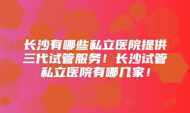 长沙有哪些私立医院提供三代试管服务！长沙试管私立医院有哪几家！