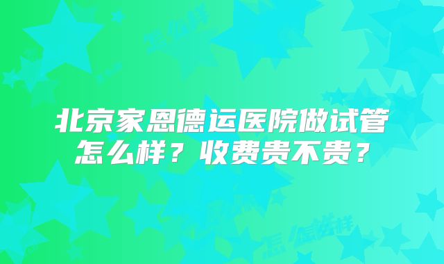 北京家恩德运医院做试管怎么样？收费贵不贵？