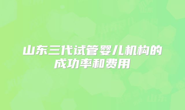 山东三代试管婴儿机构的成功率和费用