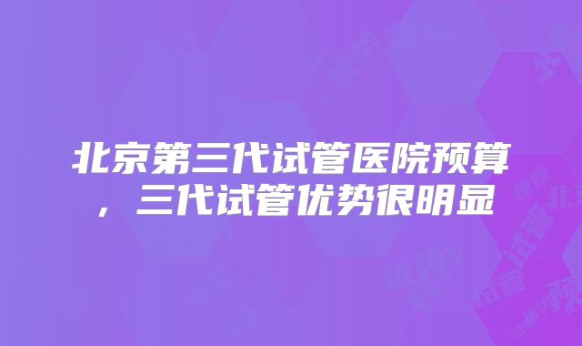 北京第三代试管医院预算，三代试管优势很明显