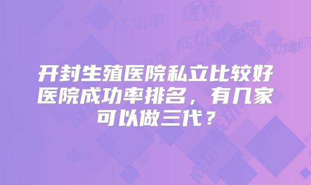 开封生殖医院私立比较好医院成功率排名，有几家可以做三代？