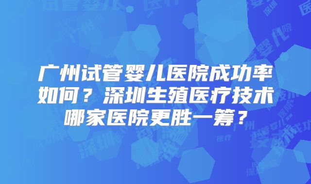 广州试管婴儿医院成功率如何？深圳生殖医疗技术哪家医院更胜一筹？