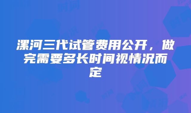漯河三代试管费用公开，做完需要多长时间视情况而定