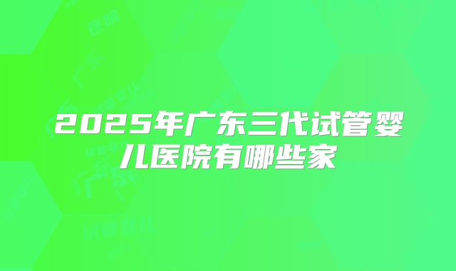 2025年广东三代试管婴儿医院有哪些家
