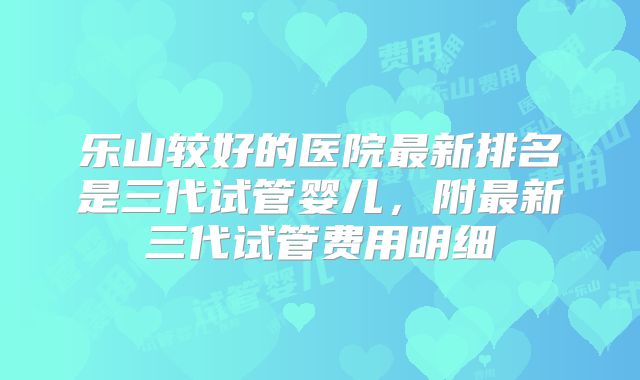 乐山较好的医院最新排名是三代试管婴儿，附最新三代试管费用明细