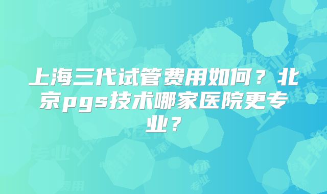上海三代试管费用如何?北京pgs技术哪家医院更专业?