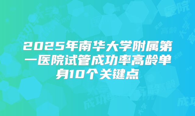 2025年南华大学附属第一医院试管成功率高龄单身10个关键点
