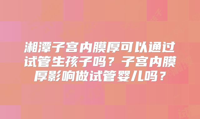 湘潭子宫内膜厚可以通过试管生孩子吗？子宫内膜厚影响做试管婴儿吗？