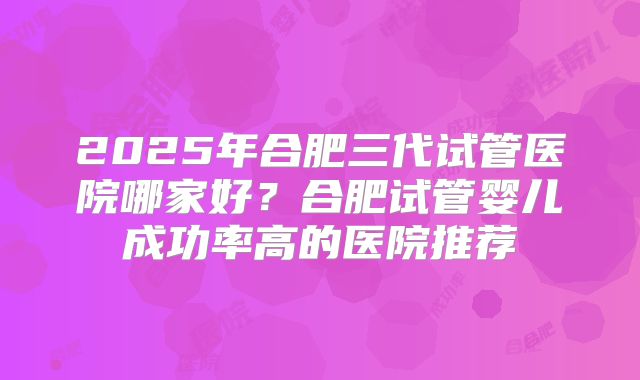 2025年合肥三代试管医院哪家好？合肥试管婴儿成功率高的医院推荐