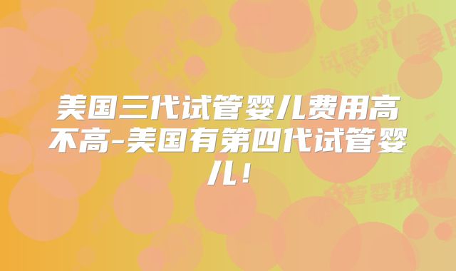美国三代试管婴儿费用高不高-美国有第四代试管婴儿！
