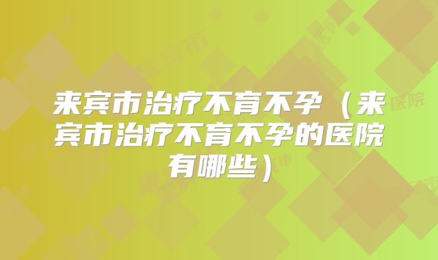 来宾市治疗不育不孕(来宾市治疗不育不孕的医院有哪些)