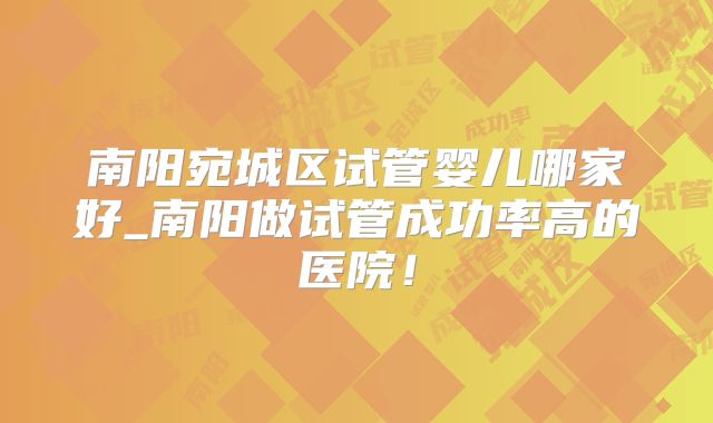 南阳宛城区试管婴儿哪家好_南阳做试管成功率高的医院！