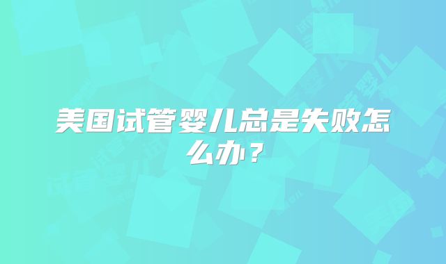 美国试管婴儿总是失败怎么办？
