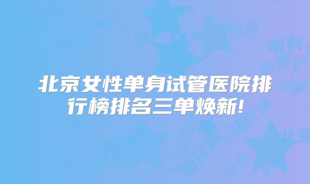 北京女性单身试管医院排行榜排名三单焕新!