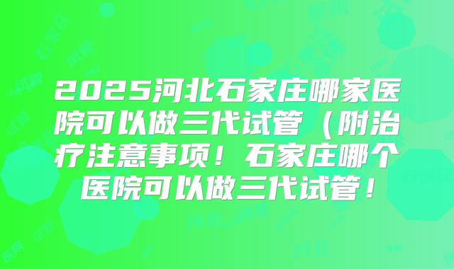 2025河北石家庄哪家医院可以做三代试管（附治疗注意事项！石家庄哪个医院可以做三代试管！