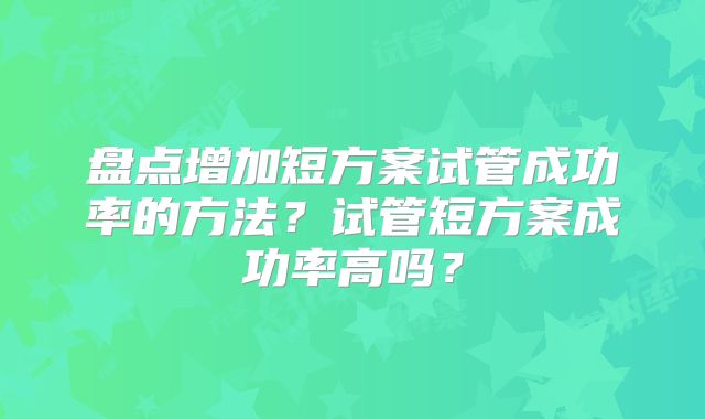 盘点增加短方案试管成功率的方法?试管短方案成功率高吗?