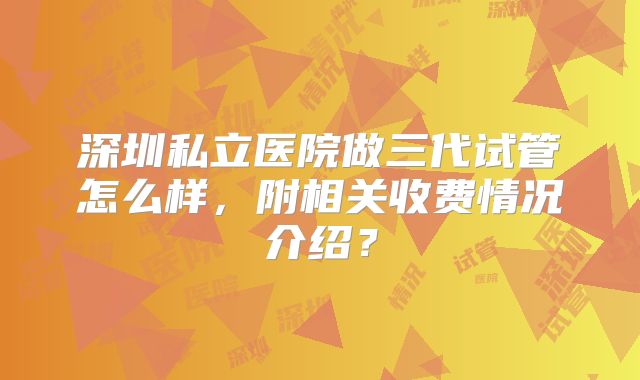 深圳私立医院做三代试管怎么样，附相关收费情况介绍？