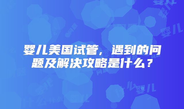婴儿美国试管, 遇到的问题及解决攻略是什么？