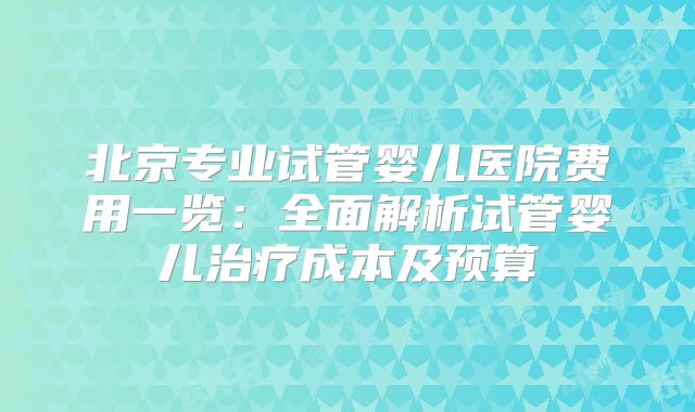 北京专业试管婴儿医院费用一览：全面解析试管婴儿治疗成本及预算