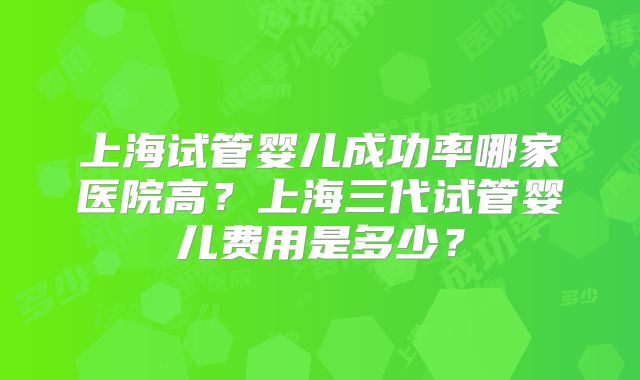 上海试管婴儿成功率哪家医院高?上海三代试管婴儿费用是多少?