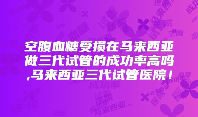 空腹血糖受损在马来西亚做三代试管的成功率高吗,马来西亚三代试管医院！