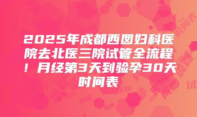 2025年成都西囡妇科医院去北医三院试管全流程！月经第3天到验孕30天时间表