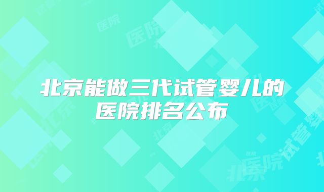 北京能做三代试管婴儿的医院排名公布