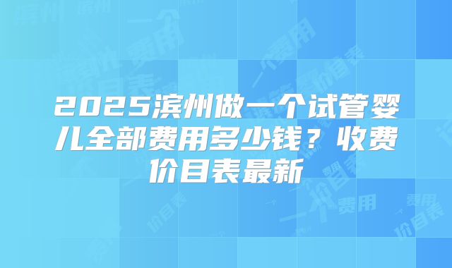 2025滨州做一个试管婴儿全部费用多少钱？收费价目表最新