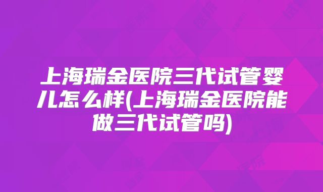 上海瑞金医院三代试管婴儿怎么样(上海瑞金医院能做三代试管吗)