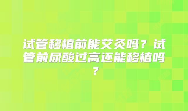 试管移植前能艾灸吗？试管前尿酸过高还能移植吗？