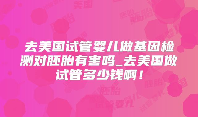 去美国试管婴儿做基因检测对胚胎有害吗_去美国做试管多少钱啊！