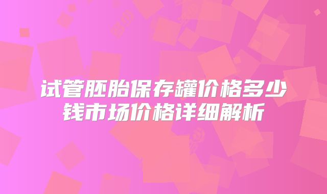 试管胚胎保存罐价格多少钱市场价格详细解析
