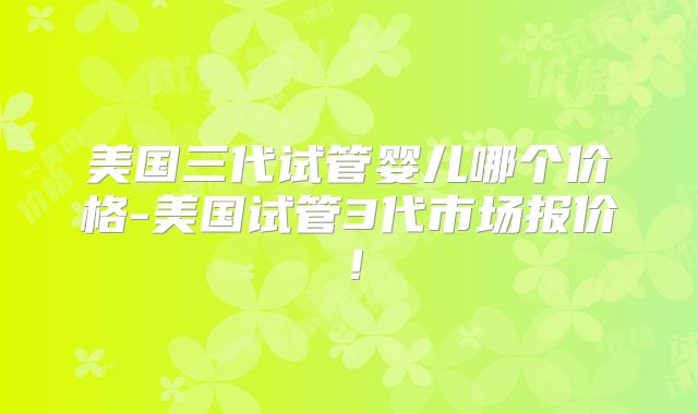 美国三代试管婴儿哪个价格-美国试管3代市场报价！