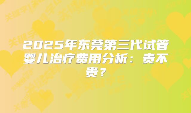 2025年东莞第三代试管婴儿治疗费用分析：贵不贵？