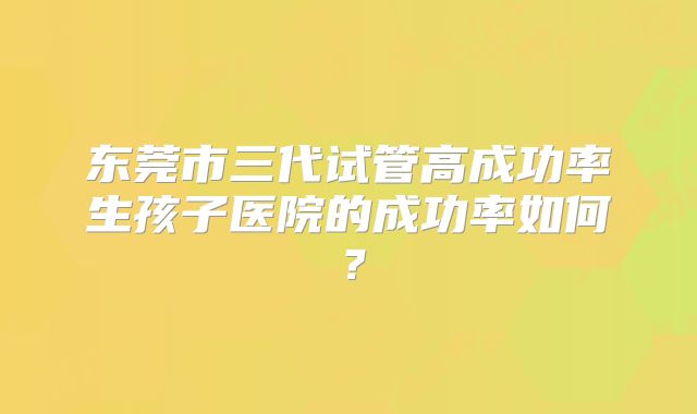 东莞市三代试管高成功率生孩子医院的成功率如何？