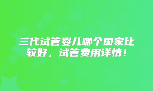 三代试管婴儿哪个国家比较好，试管费用详情！