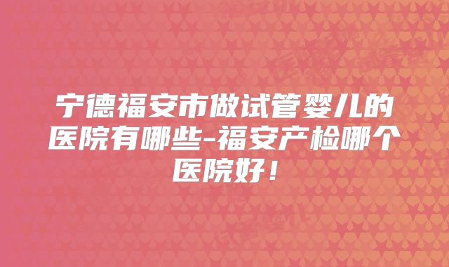 宁德福安市做试管婴儿的医院有哪些-福安产检哪个医院好！