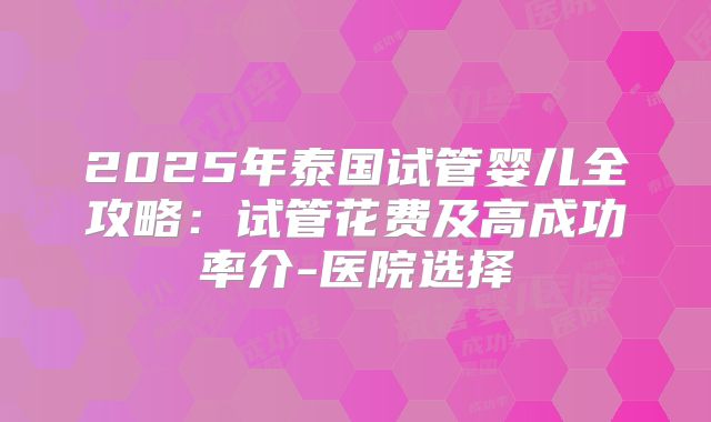 2025年泰国试管婴儿全攻略：试管花费及高成功率介-医院选择