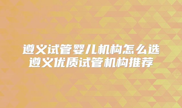 遵义试管婴儿机构怎么选遵义优质试管机构推荐