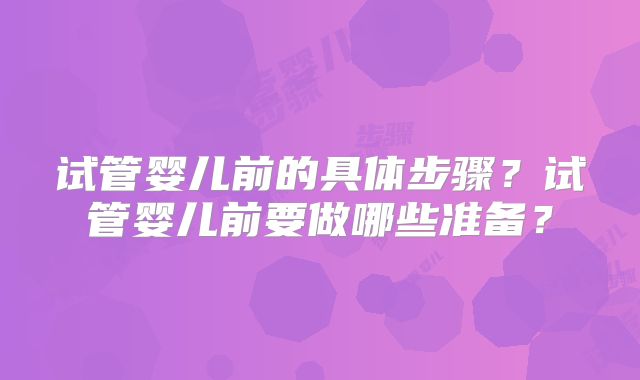 试管婴儿前的具体步骤？试管婴儿前要做哪些准备？