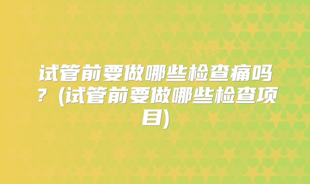 试管前要做哪些检查痛吗？(试管前要做哪些检查项目)