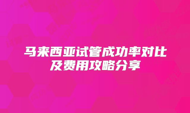 马来西亚试管成功率对比及费用攻略分享