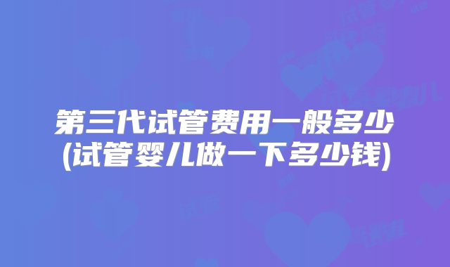 第三代试管费用一般多少(试管婴儿做一下多少钱)