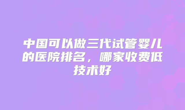 中国可以做三代试管婴儿的医院排名，哪家收费低技术好