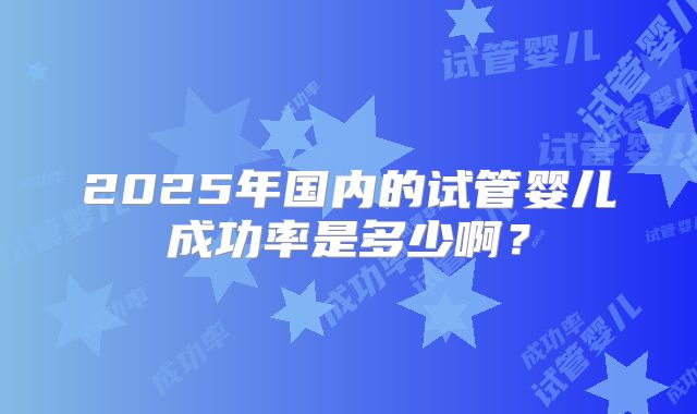 2025年国内的试管婴儿成功率是多少啊？