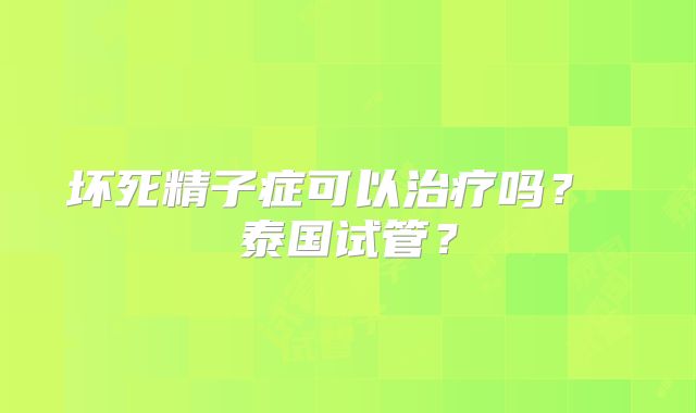 坏死精子症可以治疗吗？ 泰国试管？